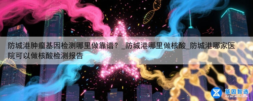 防城港肿瘤基因检测哪里做靠谱？_防城港哪里做核酸_防城港哪家医院可以做核酸检测报告