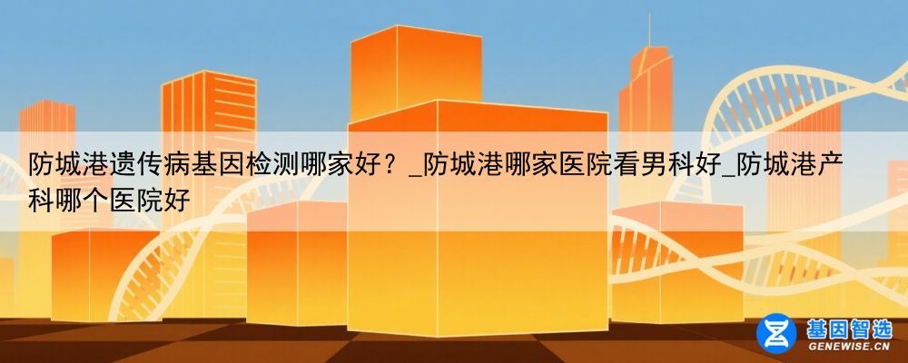 防城港遗传病基因检测哪家好？_防城港哪家医院看男科好_防城港产科哪个医院好