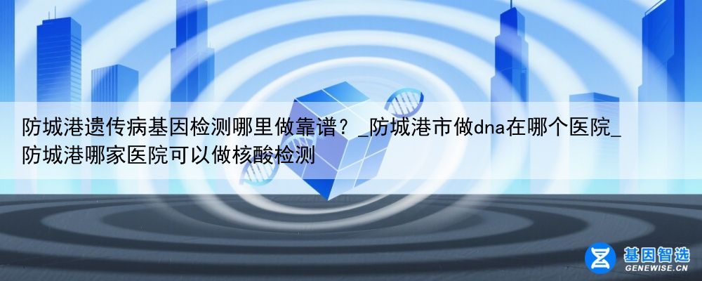 防城港遗传病基因检测哪里做靠谱？_防城港市做dna在哪个医院_防城港哪家医院可以做核酸检测