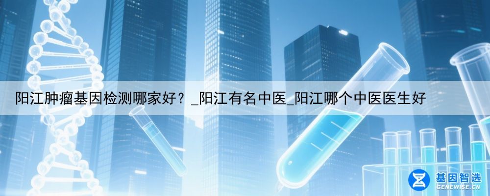 阳江肿瘤基因检测哪家好？_阳江有名中医_阳江哪个中医医生好