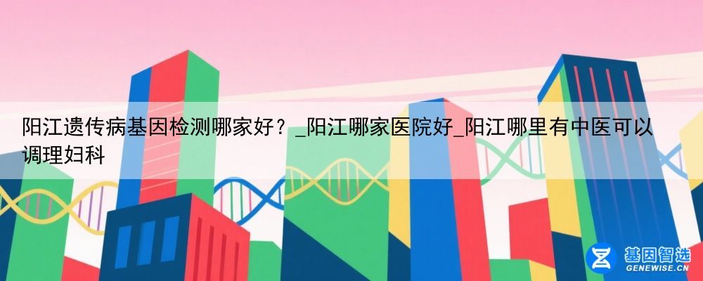 阳江遗传病基因检测哪家好？_阳江哪家医院好_阳江哪里有中医可以调理妇科