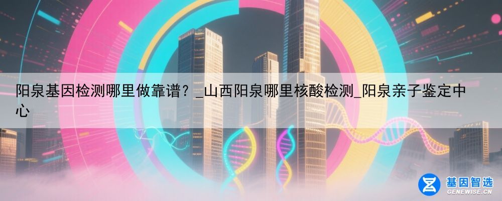 阳泉基因检测哪里做靠谱？_山西阳泉哪里核酸检测_阳泉亲子鉴定中心