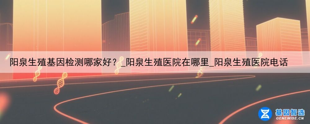 阳泉生殖基因检测哪家好？_阳泉生殖医院在哪里_阳泉生殖医院电话