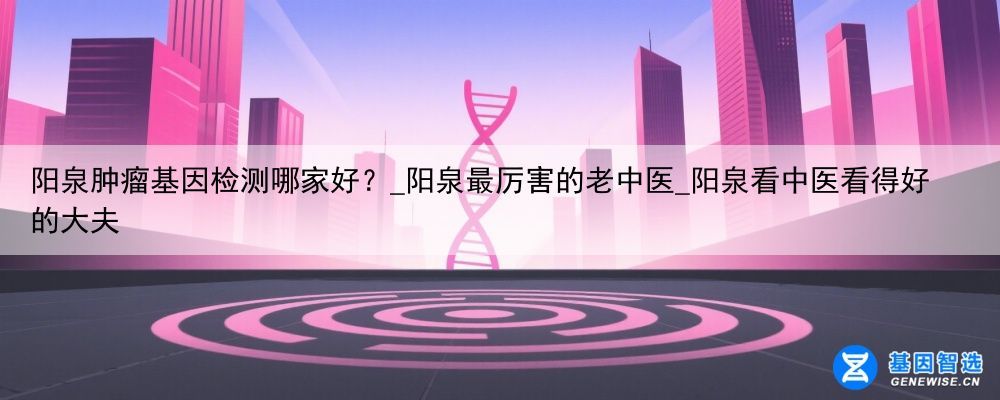 阳泉肿瘤基因检测哪家好？_阳泉最厉害的老中医_阳泉看中医看得好的大夫