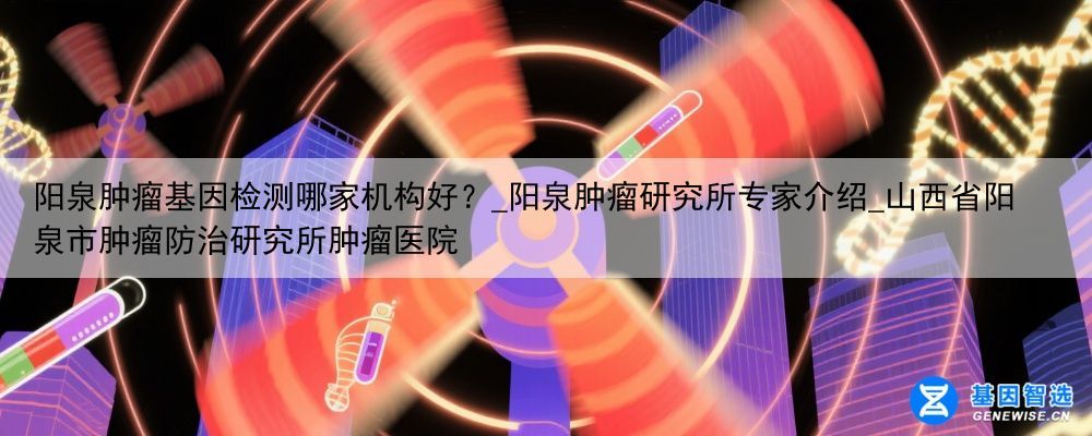 阳泉肿瘤基因检测哪家机构好？_阳泉肿瘤研究所专家介绍_山西省阳泉市肿瘤防治研究所肿瘤医院