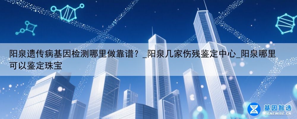 阳泉遗传病基因检测哪里做靠谱？_阳泉几家伤残鉴定中心_阳泉哪里可以鉴定珠宝
