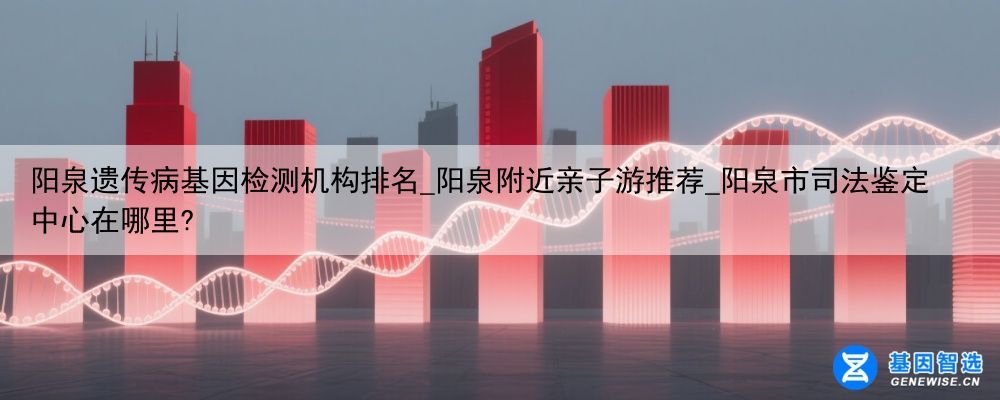 阳泉遗传病基因检测机构排名_阳泉附近亲子游推荐_阳泉市司法鉴定中心在哪里?