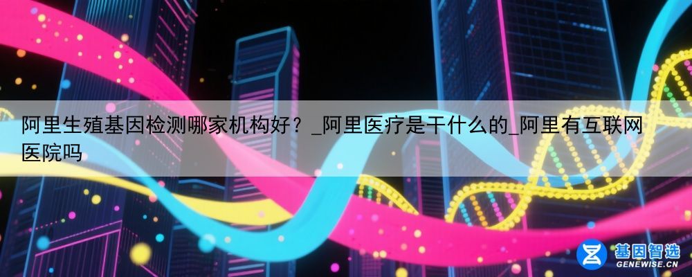 阿里生殖基因检测哪家机构好？_阿里医疗是干什么的_阿里有互联网医院吗