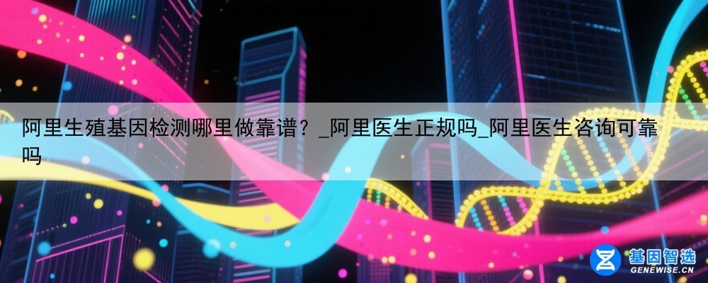 阿里生殖基因检测哪里做靠谱？_阿里医生正规吗_阿里医生咨询可靠吗