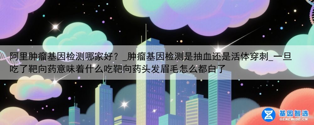 阿里肿瘤基因检测哪家好？_肿瘤基因检测是抽血还是活体穿刺_一旦吃了靶向药意味着什么吃靶向药头发眉毛怎么都白了