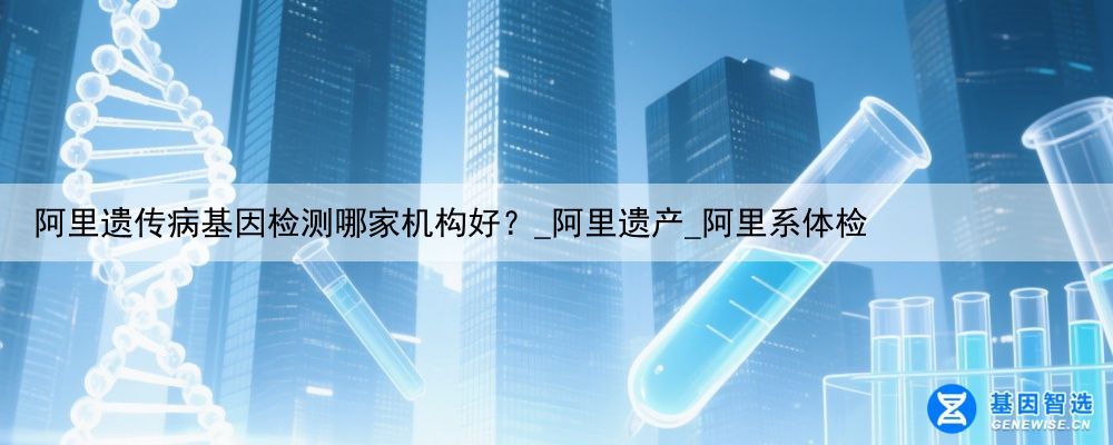 阿里遗传病基因检测哪家机构好?_阿里遗产_阿里系体检