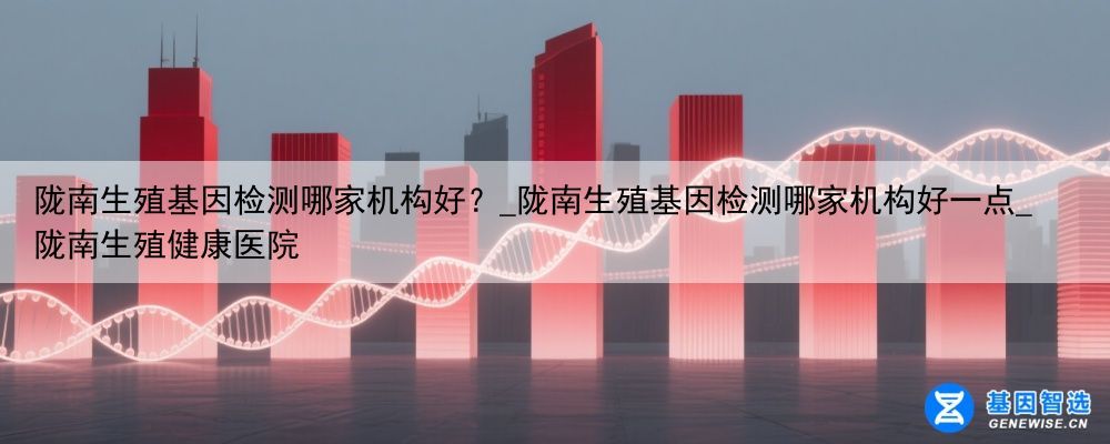 陇南生殖基因检测哪家机构好？_陇南生殖基因检测哪家机构好一点_陇南生殖健康医院
