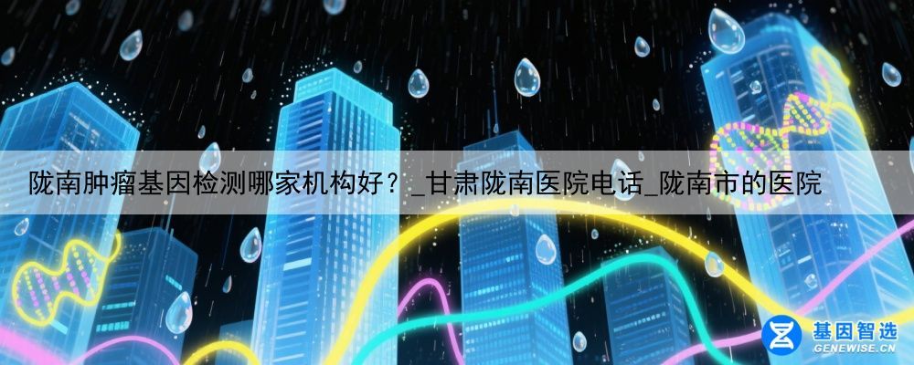 陇南肿瘤基因检测哪家机构好?_甘肃陇南医院电话_陇南市的医院