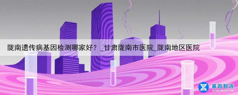 陇南遗传病基因检测哪家好？_甘肃陇南市医院_陇南地区医院