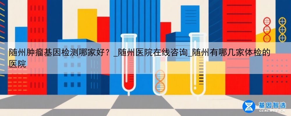 随州肿瘤基因检测哪家好?_随州医院在线咨询_随州有哪几家体检的医院