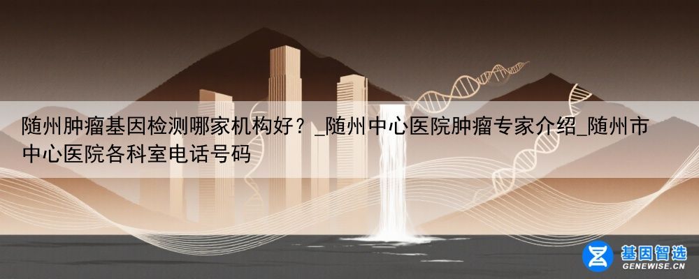 随州肿瘤基因检测哪家机构好？_随州中心医院肿瘤专家介绍_随州市中心医院各科室电话号码