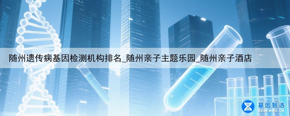 随州遗传病基因检测机构排名_随州亲子主题乐园_随州亲子酒店