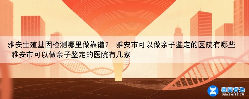 雅安生殖基因检测哪里做靠谱？_雅安市可以做亲子鉴定的医院有哪些_雅安市可以做亲子鉴定的医院有几家
