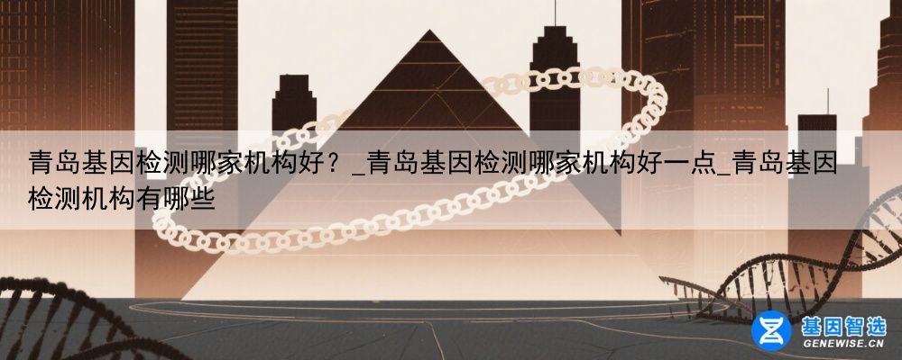 青岛基因检测哪家机构好？_青岛基因检测哪家机构好一点_青岛基因检测机构有哪些