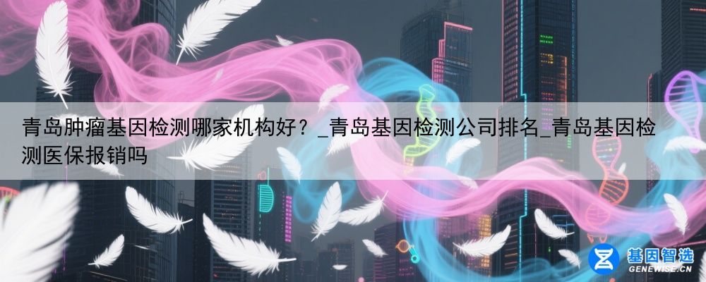 青岛肿瘤基因检测哪家机构好？_青岛基因检测公司排名_青岛基因检测医保报销吗