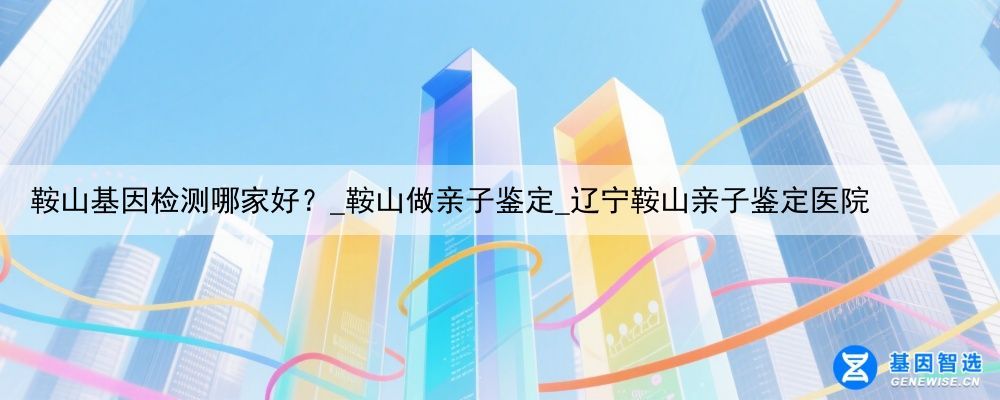 鞍山基因检测哪家好？_鞍山做亲子鉴定_辽宁鞍山亲子鉴定医院