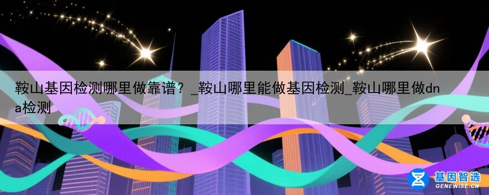 鞍山基因检测哪里做靠谱？_鞍山哪里能做基因检测_鞍山哪里做dna检测