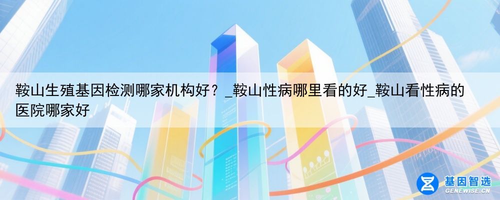 鞍山生殖基因检测哪家机构好?_鞍山性病哪里看的好_鞍山看性病的医院哪家好