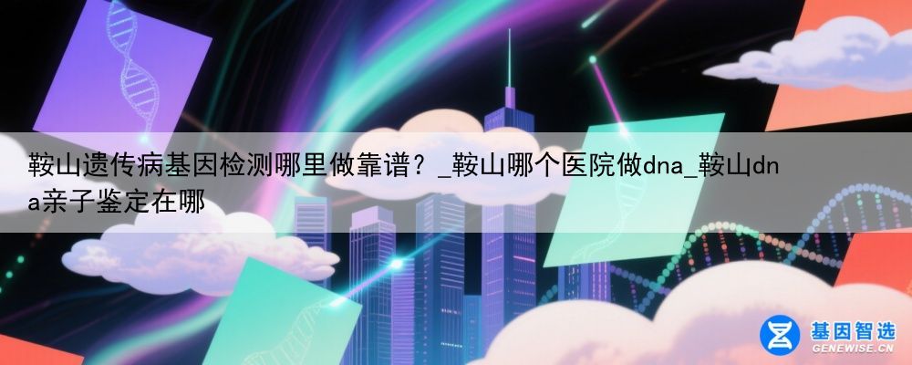 鞍山遗传病基因检测哪里做靠谱？_鞍山哪个医院做dna_鞍山dna亲子鉴定在哪