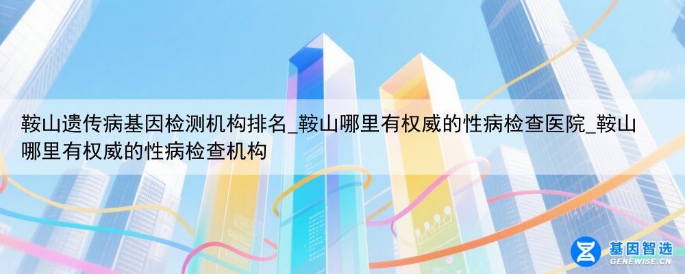 鞍山遗传病基因检测机构排名_鞍山哪里有权威的性病检查医院_鞍山哪里有权威的性病检查机构