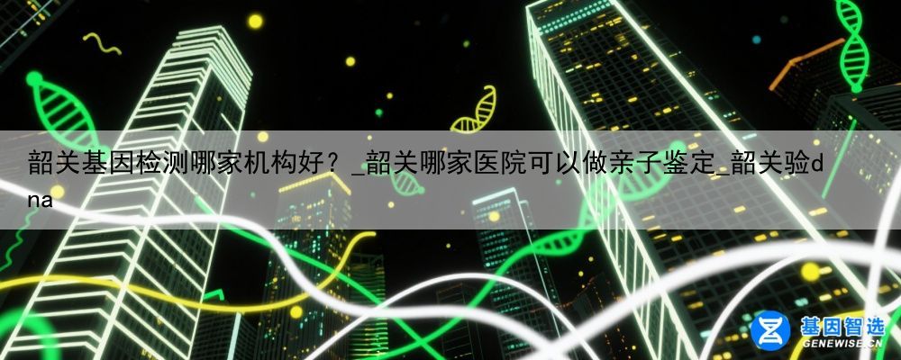 韶关基因检测哪家机构好？_韶关哪家医院可以做亲子鉴定_韶关验dna