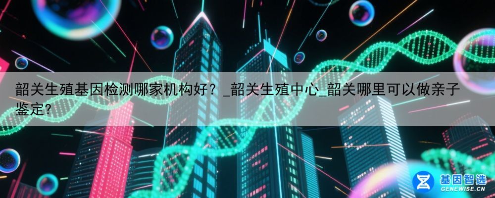 韶关生殖基因检测哪家机构好?_韶关生殖中心_韶关哪里可以做亲子鉴定?