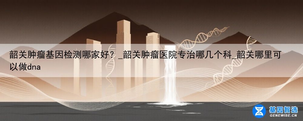 韶关肿瘤基因检测哪家好?_韶关肿瘤医院专治哪几个科_韶关哪里可以做dna