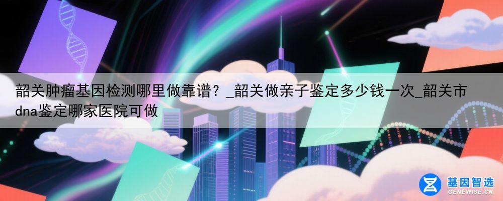 韶关肿瘤基因检测哪里做靠谱?_韶关做亲子鉴定多少钱一次_韶关市dna鉴定哪家医院可做