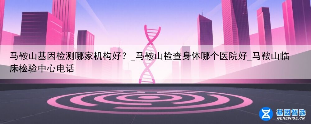 马鞍山基因检测哪家机构好?_马鞍山检查身体哪个医院好_马鞍山临床检验中心电话