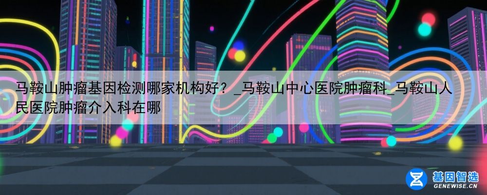 马鞍山肿瘤基因检测哪家机构好？_马鞍山中心医院肿瘤科_马鞍山人民医院肿瘤介入科在哪