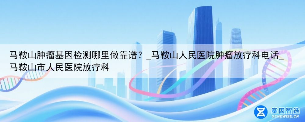 马鞍山肿瘤基因检测哪里做靠谱？_马鞍山人民医院肿瘤放疗科电话_马鞍山市人民医院放疗科