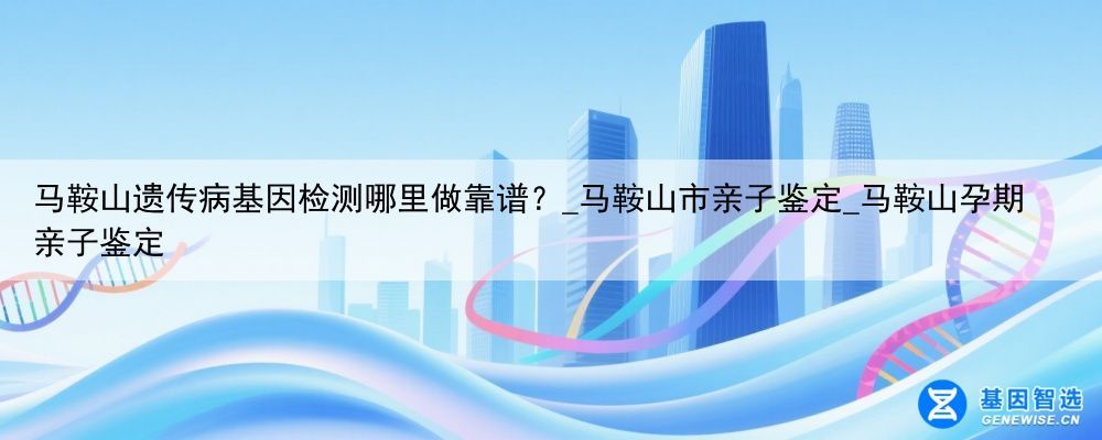 马鞍山遗传病基因检测哪里做靠谱？_马鞍山市亲子鉴定_马鞍山孕期亲子鉴定