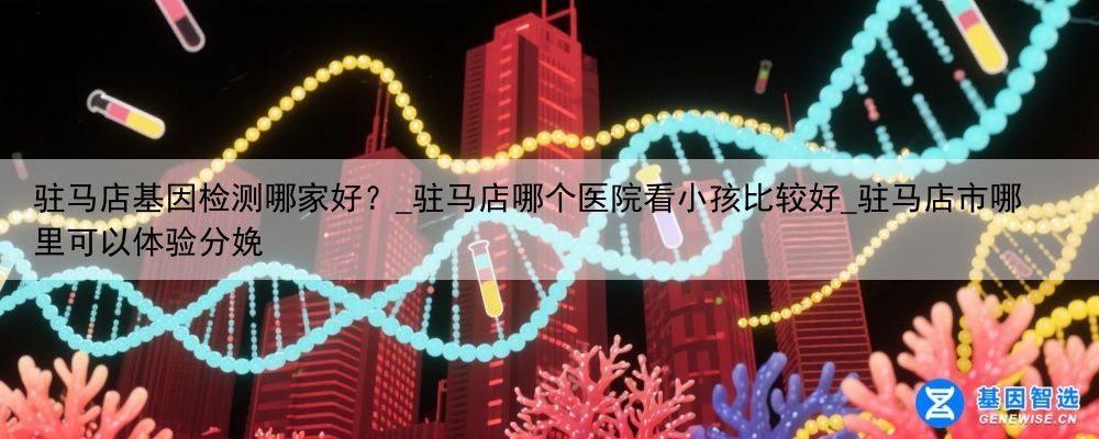 驻马店基因检测哪家好？_驻马店哪个医院看小孩比较好_驻马店市哪里可以体验分娩