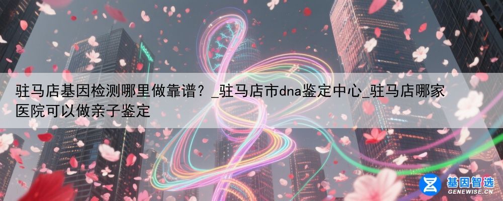驻马店基因检测哪里做靠谱？_驻马店市dna鉴定中心_驻马店哪家医院可以做亲子鉴定