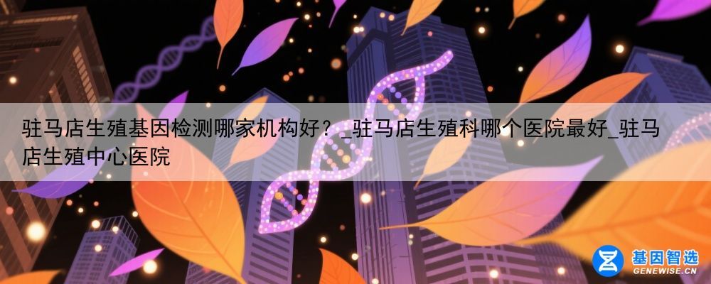驻马店生殖基因检测哪家机构好？_驻马店生殖科哪个医院最好_驻马店生殖中心医院