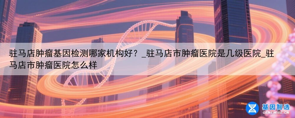驻马店肿瘤基因检测哪家机构好？_驻马店市肿瘤医院是几级医院_驻马店市肿瘤医院怎么样