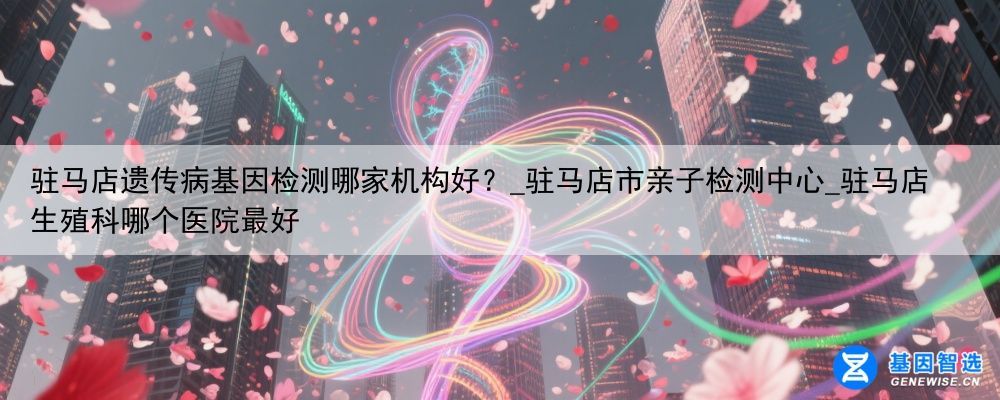驻马店遗传病基因检测哪家机构好？_驻马店市亲子检测中心_驻马店生殖科哪个医院最好