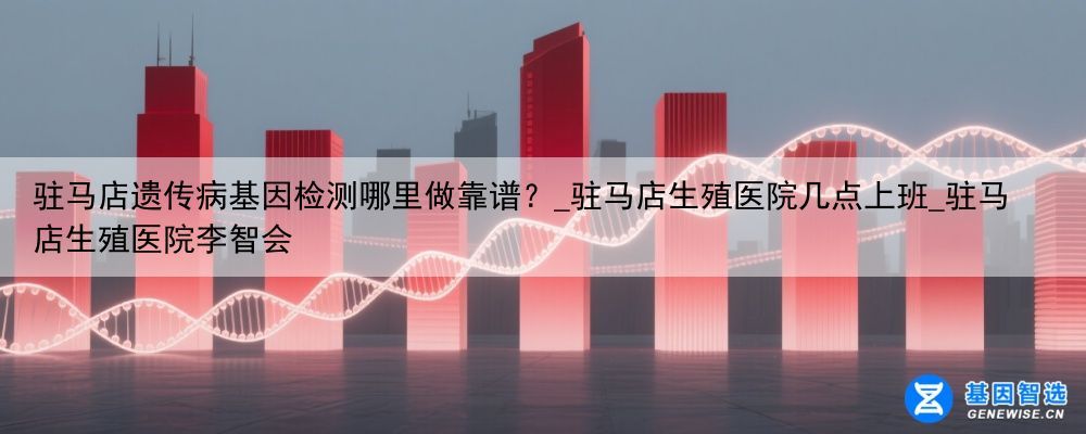 驻马店遗传病基因检测哪里做靠谱？_驻马店生殖医院几点上班_驻马店生殖医院李智会