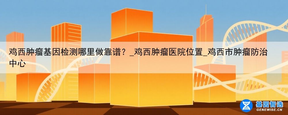鸡西肿瘤基因检测哪里做靠谱?_鸡西肿瘤医院位置_鸡西市肿瘤防治中心