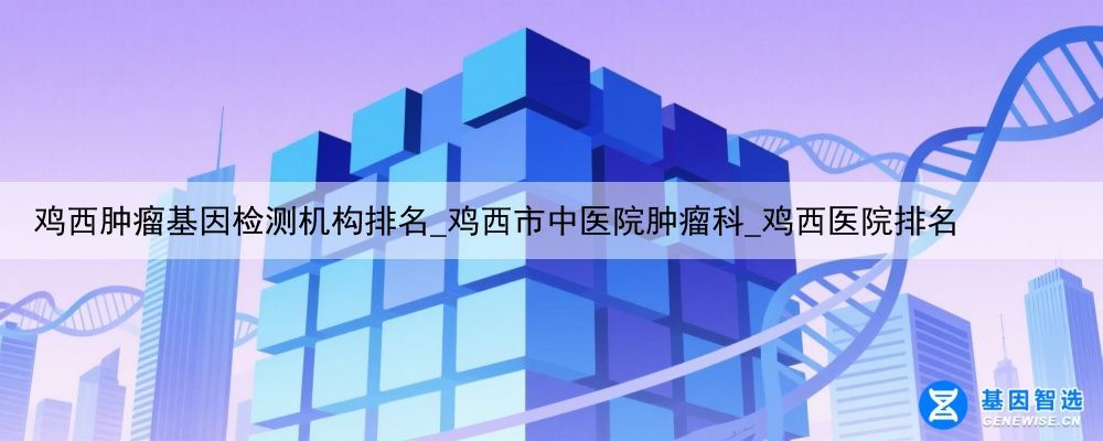 鸡西肿瘤基因检测机构排名_鸡西市中医院肿瘤科_鸡西医院排名