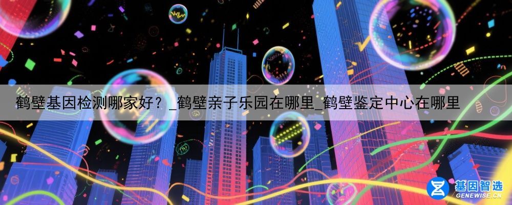 鹤壁基因检测哪家好？_鹤壁亲子乐园在哪里_鹤壁鉴定中心在哪里