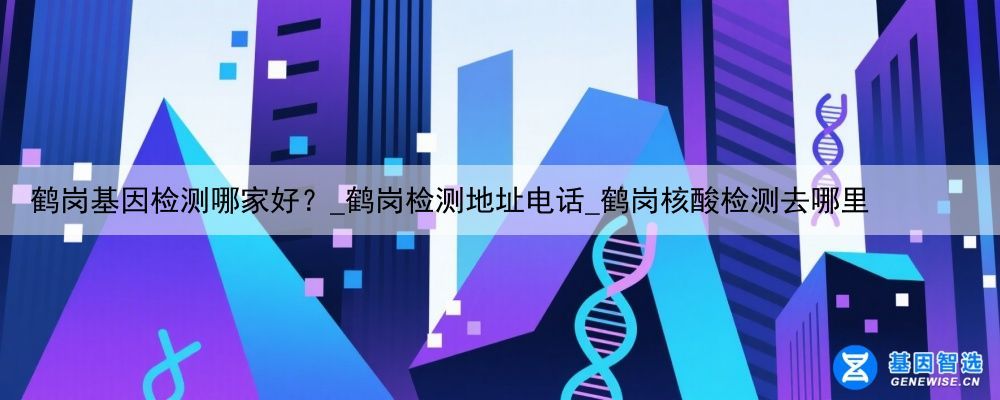 鹤岗基因检测哪家好？_鹤岗检测地址电话_鹤岗核酸检测去哪里