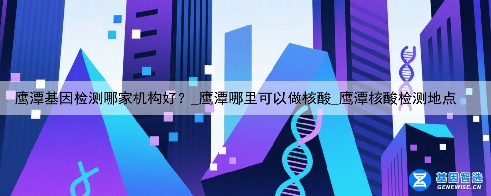 鹰潭基因检测哪家机构好？_鹰潭哪里可以做核酸_鹰潭核酸检测地点