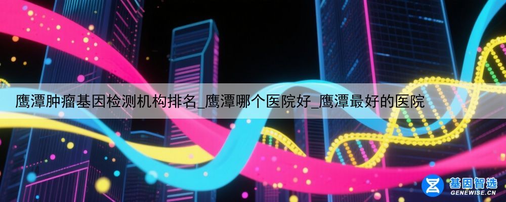 鹰潭肿瘤基因检测机构排名_鹰潭哪个医院好_鹰潭最好的医院