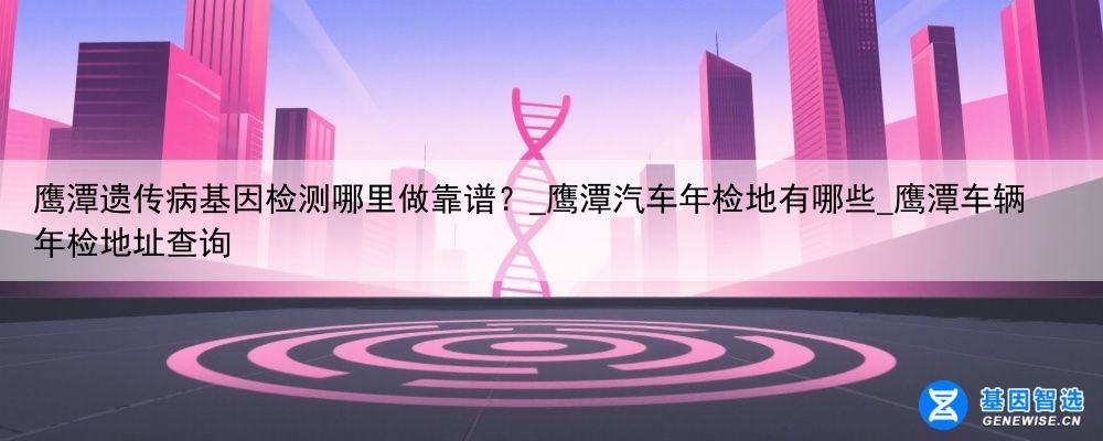 鹰潭遗传病基因检测哪里做靠谱？_鹰潭汽车年检地有哪些_鹰潭车辆年检地址查询